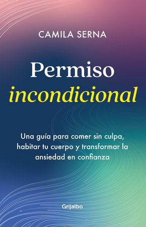 Permiso Incondicional. Una guía para comer sin culpa, habitar tu cuerpo y transformar la ansiedad en confianza / Unconditional Permission by Camila Serna