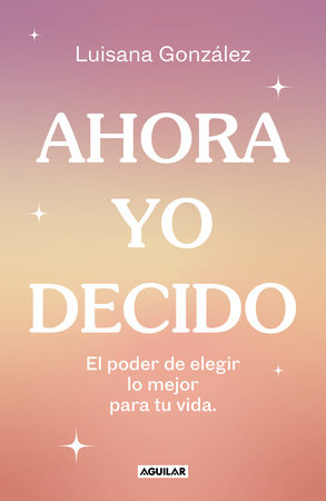 Ahora yo decido. El poder de elegir lo mejor para tu vida / Now I Decide: The Power to Choose What's Best for Your Life by Luisana González